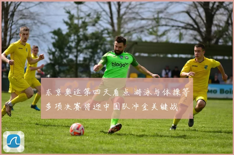 东京奥运第四天看点 游泳与体操等多项决赛将迎中国队冲金关键战