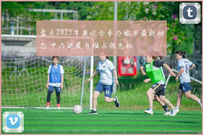 盘点2025年奥运会举办城市最新动态 申办进展与谁占领先机