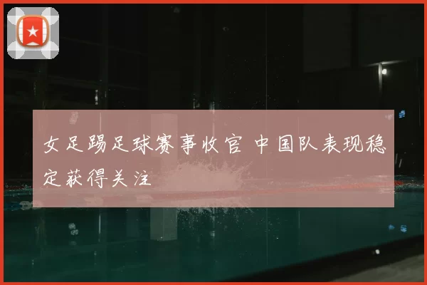 女足踢足球赛事收官 中国队表现稳定获得关注