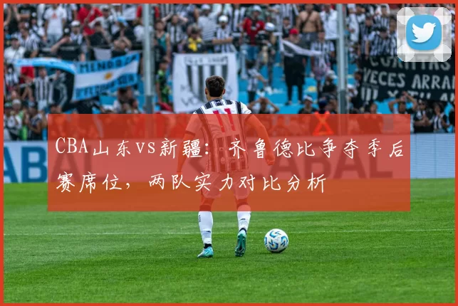 CBA山东vs新疆：齐鲁德比争夺季后赛席位，两队实力对比分析