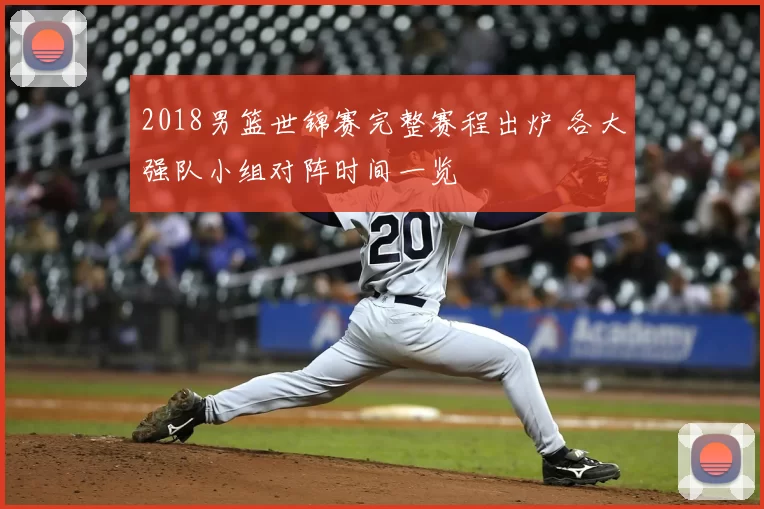 2018男篮世锦赛完整赛程出炉 各大强队小组对阵时间一览