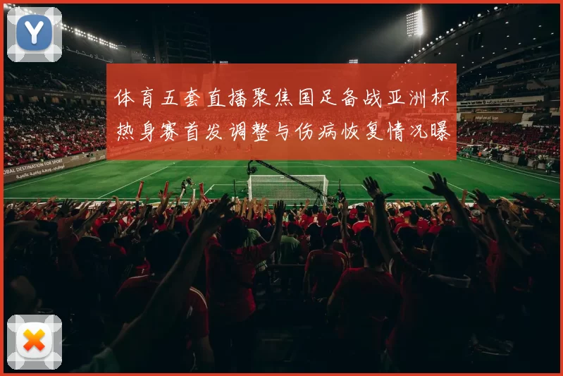 体育五套直播聚焦国足备战亚洲杯热身赛首发调整与伤病恢复情况曝光