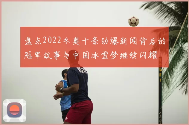 盘点2022冬奥十条劲爆新闻背后的冠军故事与中国冰雪梦继续闪耀