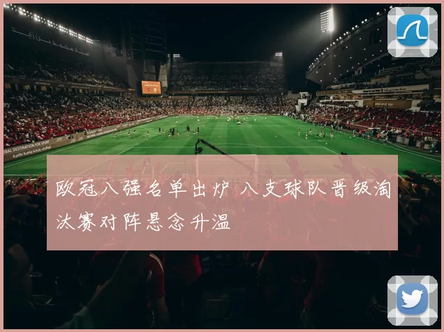 欧冠八强名单出炉 八支球队晋级淘汰赛对阵悬念升温