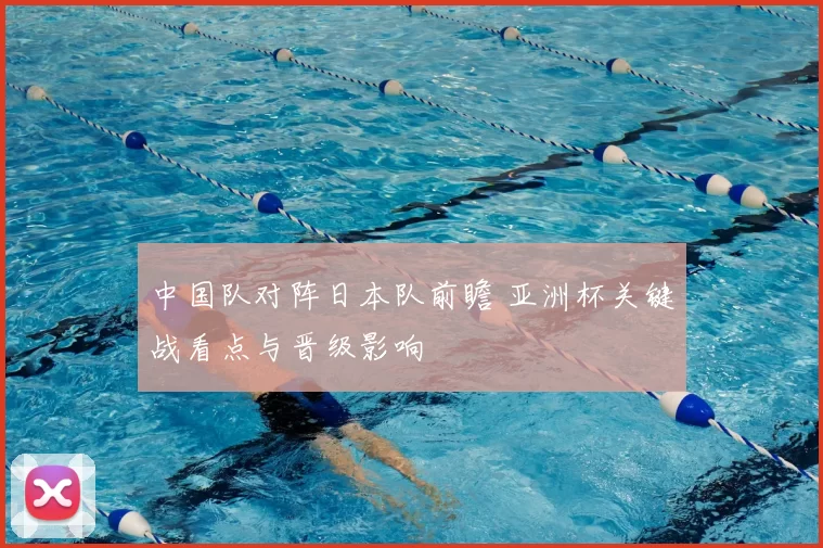 中国队对阵日本队前瞻 亚洲杯关键战看点与晋级影响