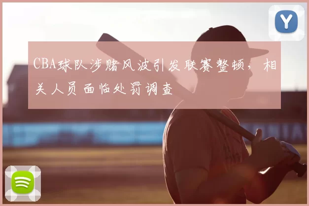 CBA球队涉赌风波引发联赛整顿，相关人员面临处罚调查