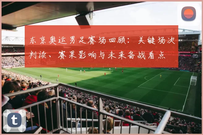 东京奥运男足赛场回顾：关键场次判读、赛果影响与未来备战看点