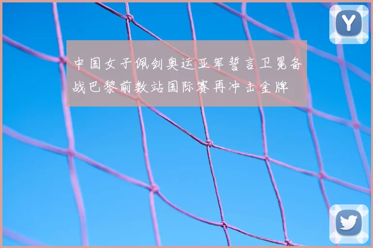 中国女子佩剑奥运亚军誓言卫冕备战巴黎前数站国际赛再冲击金牌