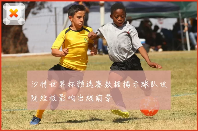 沙特世界杯预选赛数据揭示球队攻防短板影响出线前景