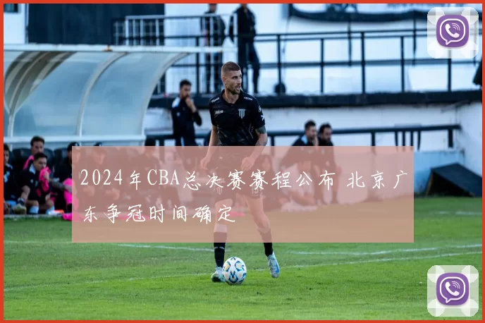 2024年CBA总决赛赛程公布 北京广东争冠时间确定