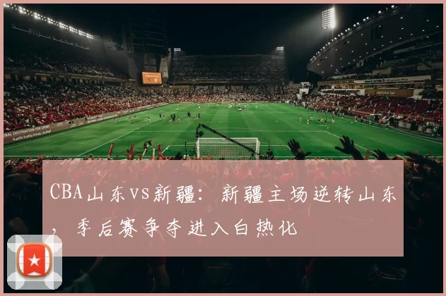 CBA山东vs新疆：新疆主场逆转山东，季后赛争夺进入白热化