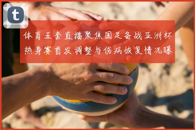 体育五套直播聚焦国足备战亚洲杯热身赛首发调整与伤病恢复情况曝光