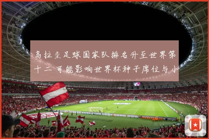 乌拉圭足球国家队排名升至世界第十二 可能影响世界杯种子席位与小组形势