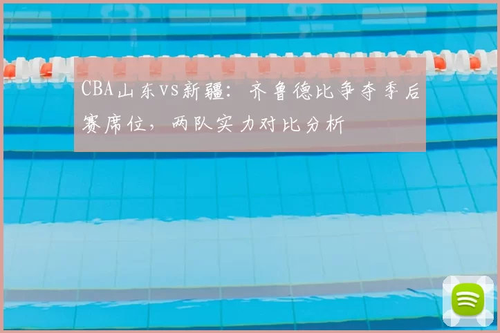 CBA山东vs新疆：齐鲁德比争夺季后赛席位，两队实力对比分析