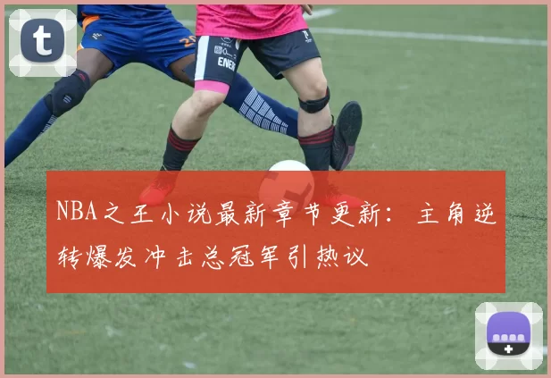 NBA之王小说最新章节更新：主角逆转爆发冲击总冠军引热议