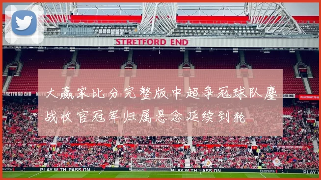 大赢家比分完整版中超争冠球队鏖战收官冠军归属悬念延续到轮