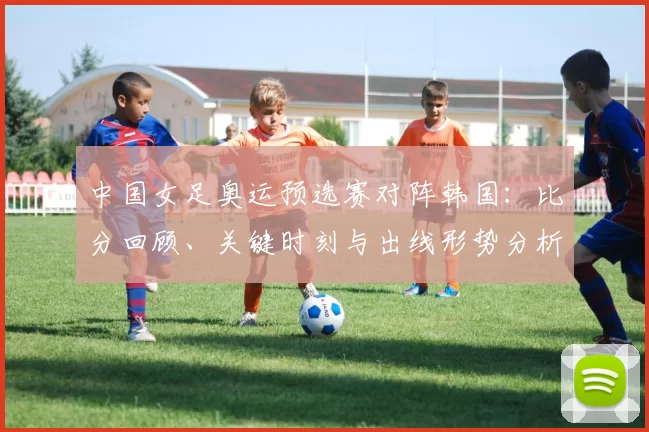 中国女足奥运预选赛对阵韩国:比分回顾、关键时刻与出线形势分析