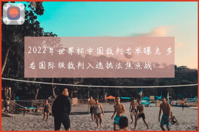 2022年世界杯中国裁判名单曝光 多名国际级裁判入选执法焦点战