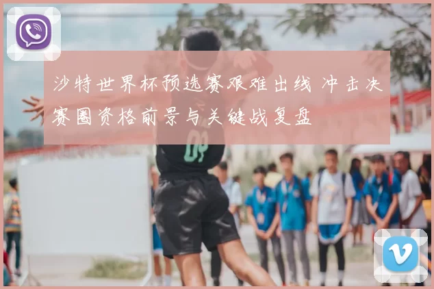 沙特世界杯预选赛艰难出线 冲击决赛圈资格前景与关键战复盘