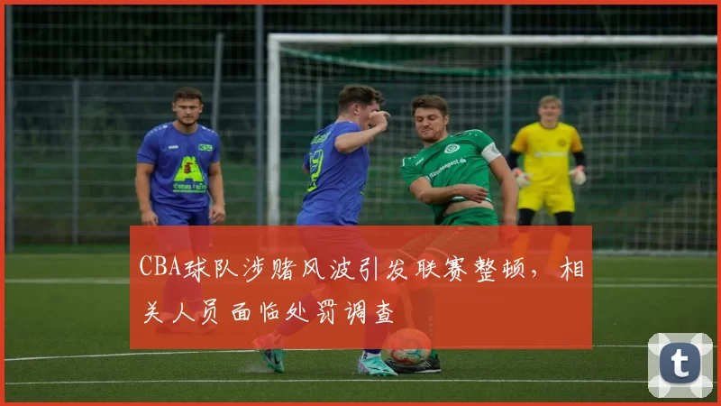 CBA球队涉赌风波引发联赛整顿，相关人员面临处罚调查