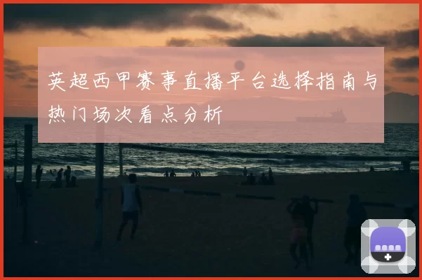 英超西甲赛事直播平台选择指南与热门场次看点分析