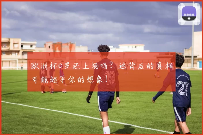 欧洲杯c罗还上场吗？这背后的真相可能超乎你的想象！