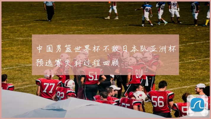 中国男篮世界杯不敌日本队亚洲杯预选赛失利过程回顾