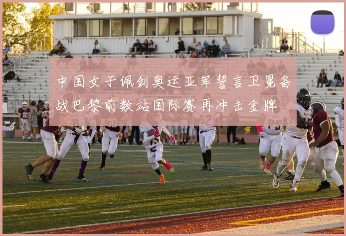 中国女子佩剑奥运亚军誓言卫冕备战巴黎前数站国际赛再冲击金牌