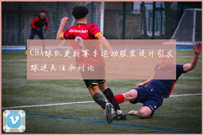 CBA球队更新赛季运动服装设计引发球迷关注和讨论