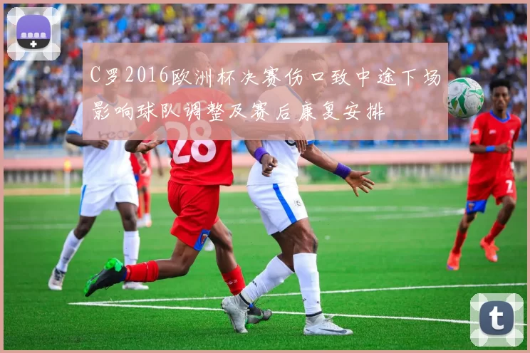 C罗2016欧洲杯决赛伤口致中途下场影响球队调整及赛后康复安排