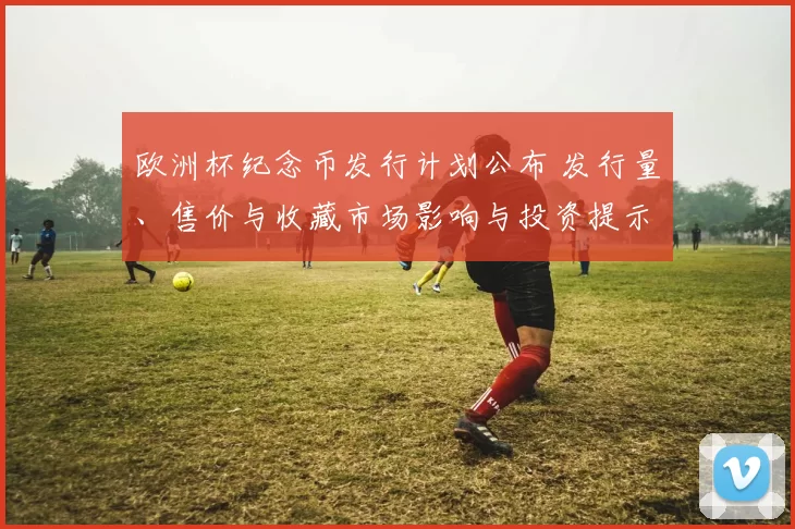 欧洲杯纪念币发行计划公布 发行量、售价与收藏市场影响与投资提示