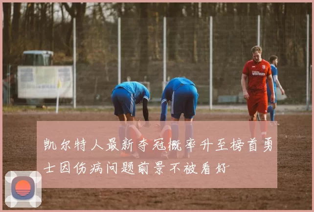 凯尔特人最新夺冠概率升至榜首勇士因伤病问题前景不被看好