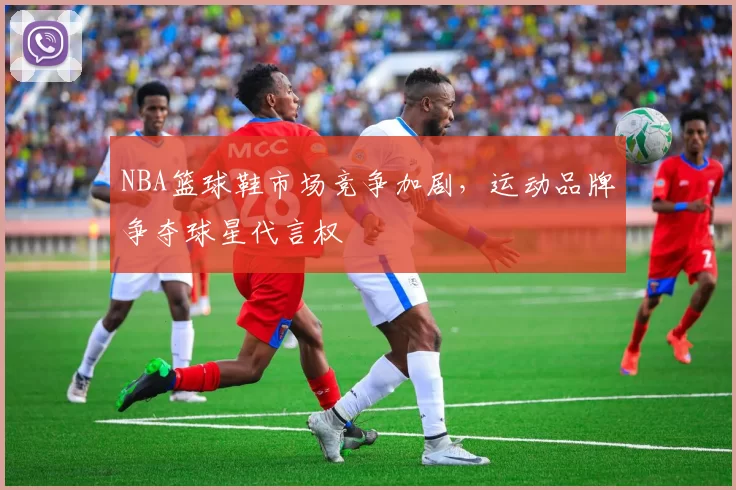 NBA篮球鞋市场竞争加剧，运动品牌争夺球星代言权