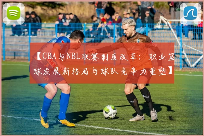 【CBA与NBL联赛制度改革：职业篮球发展新格局与球队竞争力重塑】