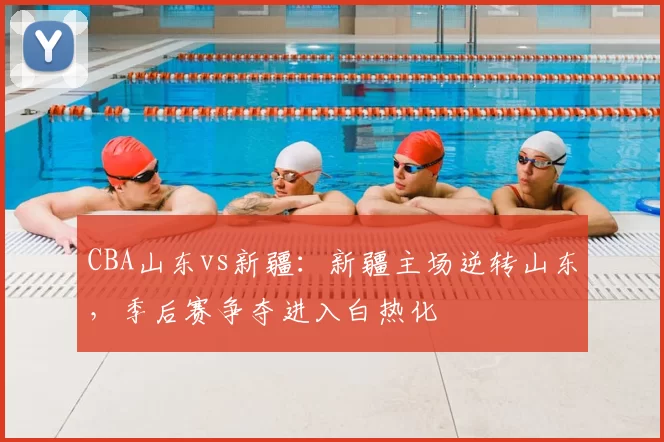 CBA山东vs新疆：新疆主场逆转山东，季后赛争夺进入白热化