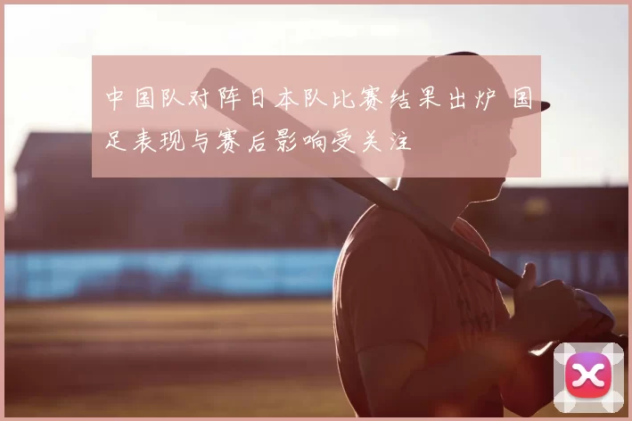 中国队对阵日本队比赛结果出炉 国足表现与赛后影响受关注