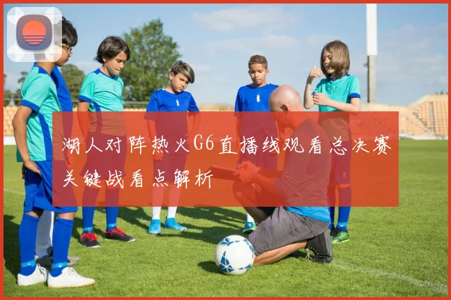 湖人对阵热火G6直播线观看总决赛关键战看点解析
