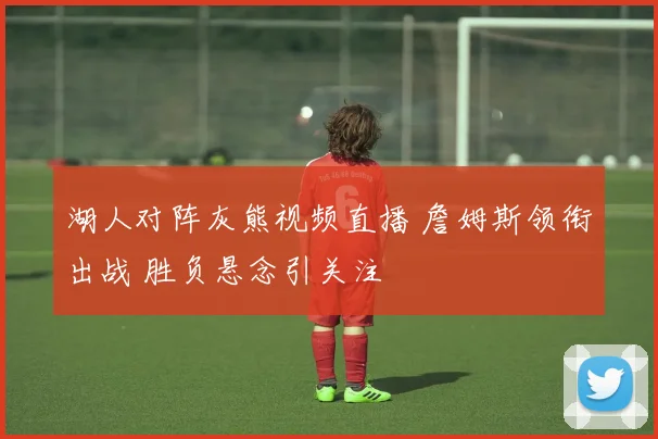 湖人对阵灰熊视频直播 詹姆斯领衔出战 胜负悬念引关注