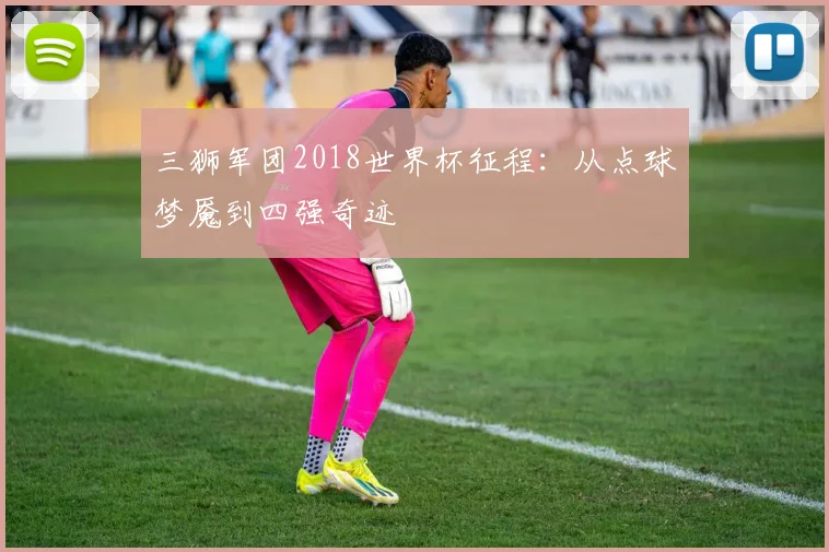 三狮军团2018世界杯征程：从点球梦魇到四强奇迹