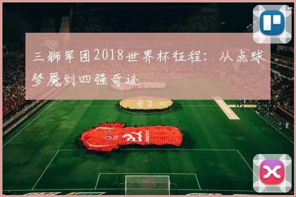 三狮军团2018世界杯征程：从点球梦魇到四强奇迹