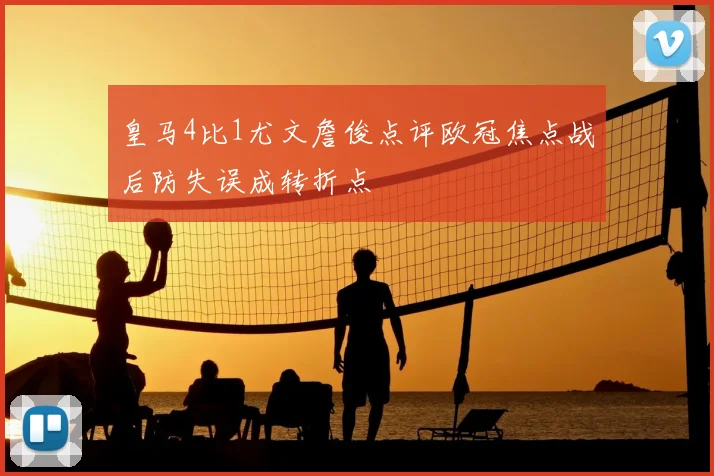 皇马4比1尤文詹俊点评欧冠焦点战后防失误成转折点