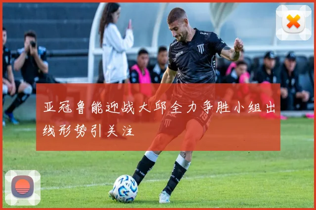 亚冠鲁能迎战大邱全力争胜小组出线形势引关注